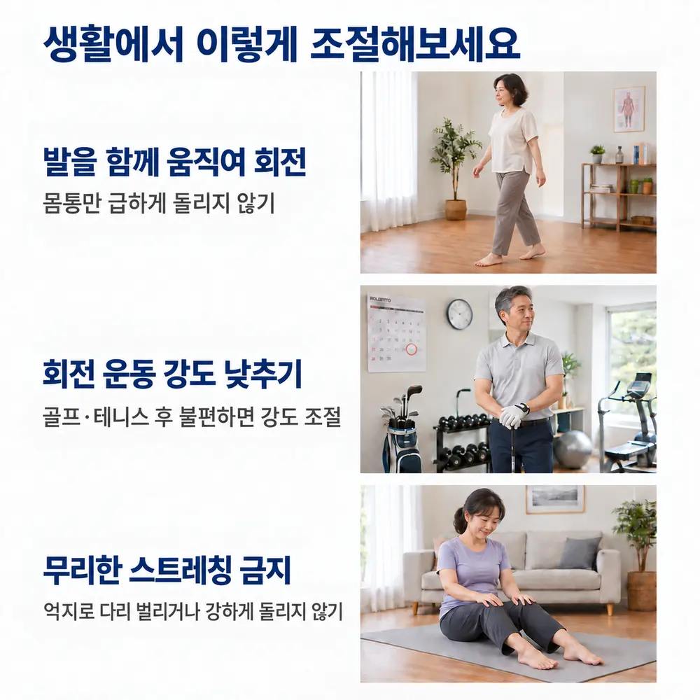 생활에서 이렇게 조절해보세요 - 발을 함께 움직여 회전: 몸통만 급하게 돌리지 않기, 회전 운동 강도 낮추기: 골프·테니스 후 불편하면 강도 조절, 무리한 스트레칭 금지: 억지로 다리 벌리거나 강하게 돌리지 않기