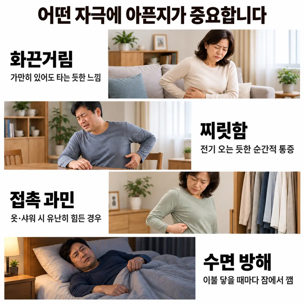 어떤 자극에 아픈지가 중요합니다 - 화끈거림: 가만히 있어도 타는 듯한 느낌, 찌릿함: 전기 오는 듯한 순간적 통증, 접촉 과민: 옷·샤워 시 유난히 힘든 경우, 수면 방해: 이불 닿을 때마다 잠에서 깸
