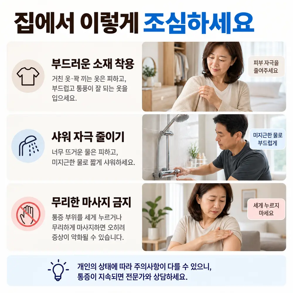 집에서 이렇게 조심하세요 - 부드러운 소재 착용: 거친 옷·꽉 끼는 옷은 피하고 부드럽고 통풍이 잘 되는 옷을 입으세요, 샤워 자극 줄이기: 너무 뜨거운 물은 피하고 미지근한 물로 짧게 샤워하세요, 무리한 마사지 금지: 통증 부위를 세게 누르거나 무리하게 마사지하면 오히려 증상이 악화될 수 있습니다